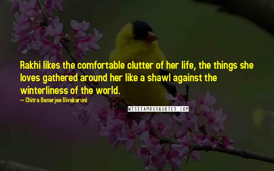 Chitra Banerjee Divakaruni Quotes: Rakhi likes the comfortable clutter of her life, the things she loves gathered around her like a shawl against the winterliness of the world.