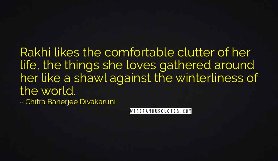 Chitra Banerjee Divakaruni Quotes: Rakhi likes the comfortable clutter of her life, the things she loves gathered around her like a shawl against the winterliness of the world.