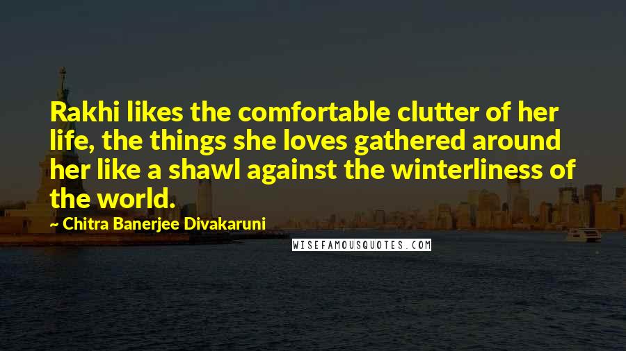 Chitra Banerjee Divakaruni Quotes: Rakhi likes the comfortable clutter of her life, the things she loves gathered around her like a shawl against the winterliness of the world.