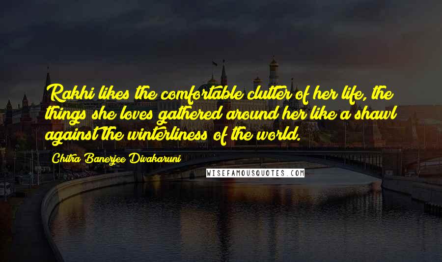 Chitra Banerjee Divakaruni Quotes: Rakhi likes the comfortable clutter of her life, the things she loves gathered around her like a shawl against the winterliness of the world.