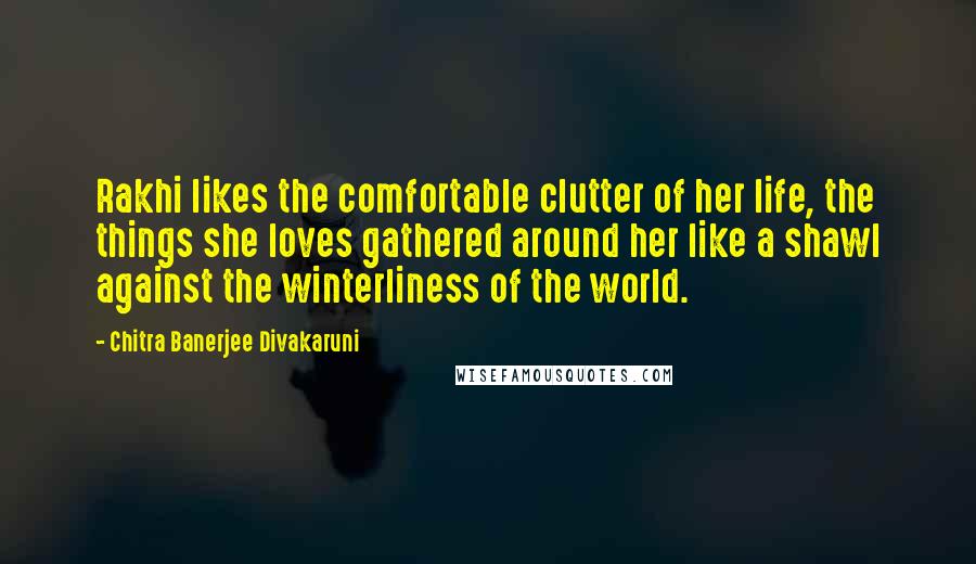 Chitra Banerjee Divakaruni Quotes: Rakhi likes the comfortable clutter of her life, the things she loves gathered around her like a shawl against the winterliness of the world.