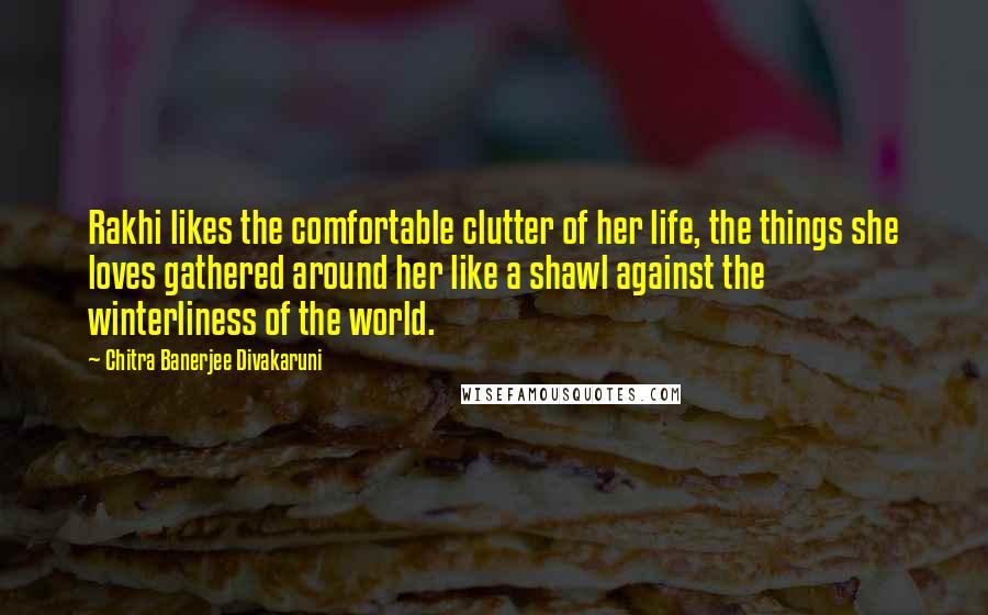 Chitra Banerjee Divakaruni Quotes: Rakhi likes the comfortable clutter of her life, the things she loves gathered around her like a shawl against the winterliness of the world.