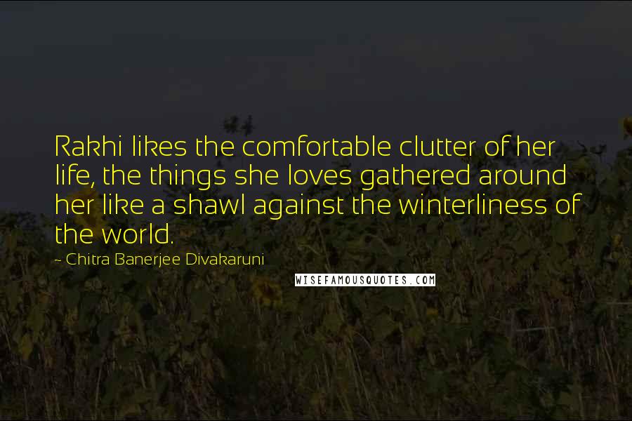Chitra Banerjee Divakaruni Quotes: Rakhi likes the comfortable clutter of her life, the things she loves gathered around her like a shawl against the winterliness of the world.