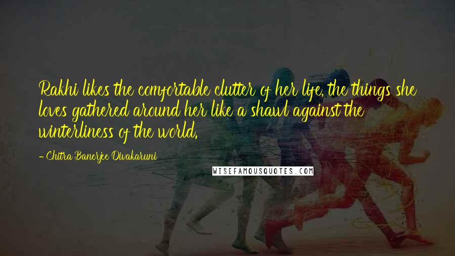 Chitra Banerjee Divakaruni Quotes: Rakhi likes the comfortable clutter of her life, the things she loves gathered around her like a shawl against the winterliness of the world.