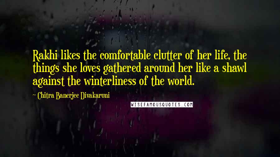 Chitra Banerjee Divakaruni Quotes: Rakhi likes the comfortable clutter of her life, the things she loves gathered around her like a shawl against the winterliness of the world.