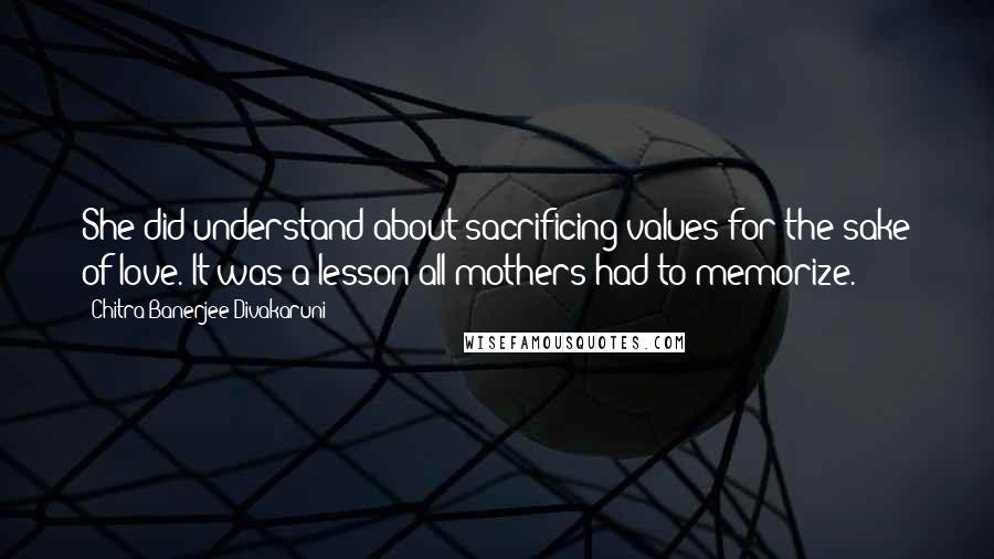 Chitra Banerjee Divakaruni Quotes: She did understand about sacrificing values for the sake of love. It was a lesson all mothers had to memorize.