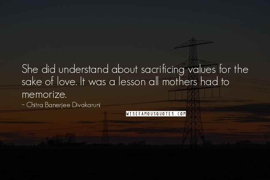 Chitra Banerjee Divakaruni Quotes: She did understand about sacrificing values for the sake of love. It was a lesson all mothers had to memorize.