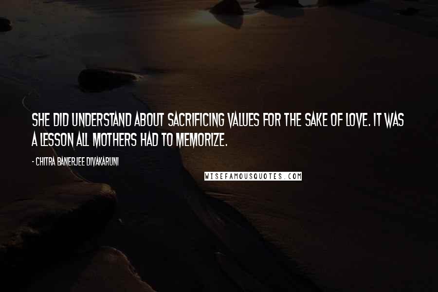 Chitra Banerjee Divakaruni Quotes: She did understand about sacrificing values for the sake of love. It was a lesson all mothers had to memorize.