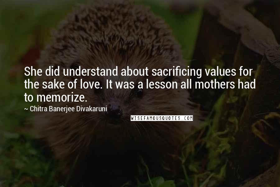 Chitra Banerjee Divakaruni Quotes: She did understand about sacrificing values for the sake of love. It was a lesson all mothers had to memorize.