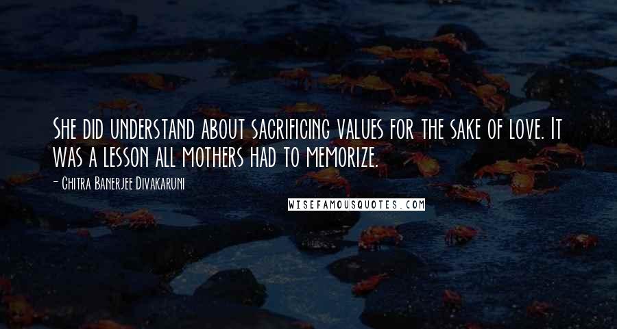 Chitra Banerjee Divakaruni Quotes: She did understand about sacrificing values for the sake of love. It was a lesson all mothers had to memorize.