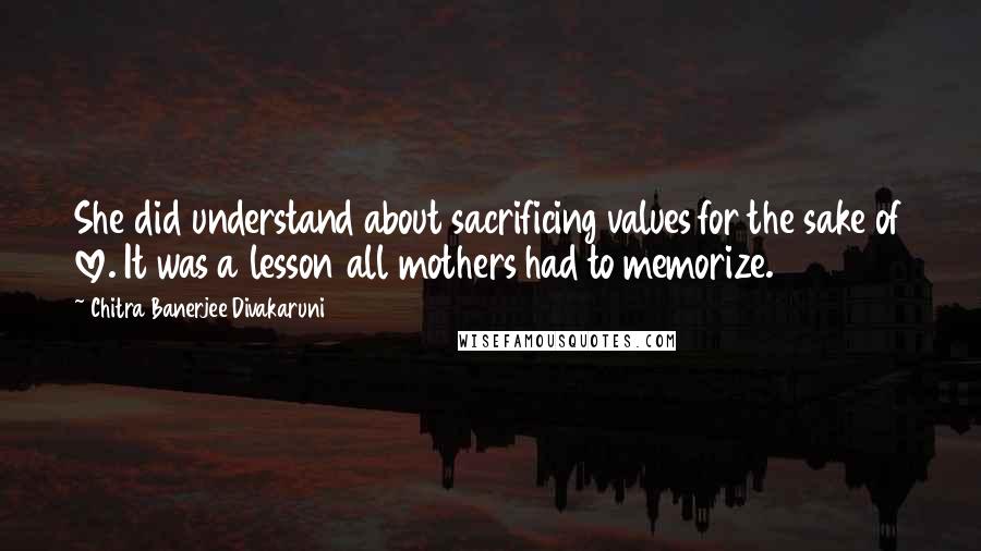 Chitra Banerjee Divakaruni Quotes: She did understand about sacrificing values for the sake of love. It was a lesson all mothers had to memorize.