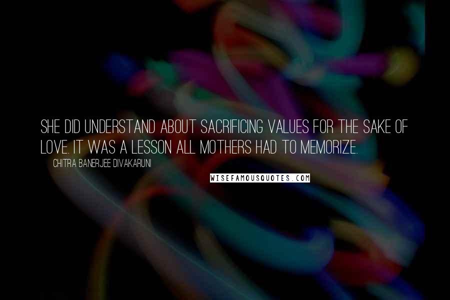 Chitra Banerjee Divakaruni Quotes: She did understand about sacrificing values for the sake of love. It was a lesson all mothers had to memorize.