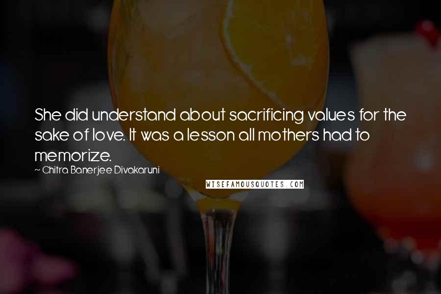 Chitra Banerjee Divakaruni Quotes: She did understand about sacrificing values for the sake of love. It was a lesson all mothers had to memorize.