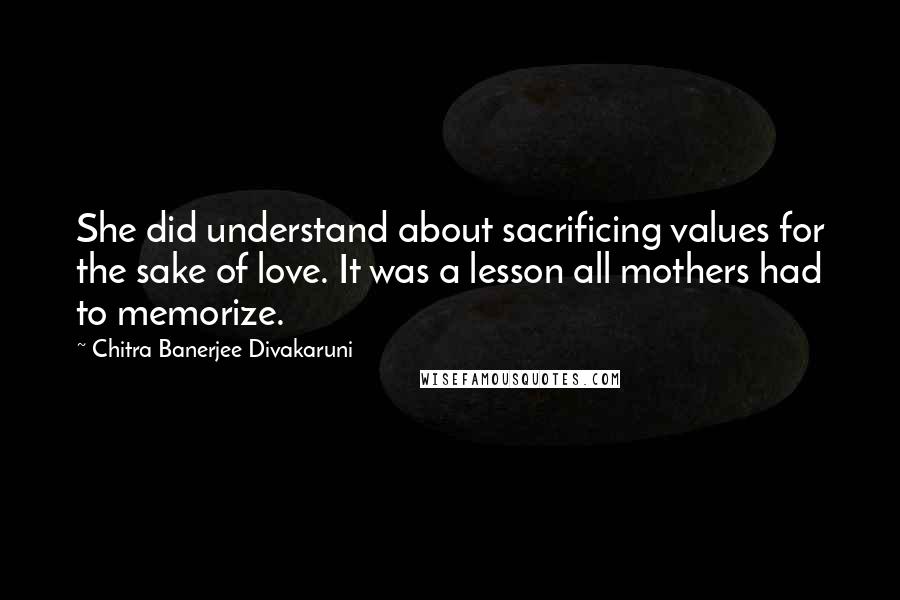 Chitra Banerjee Divakaruni Quotes: She did understand about sacrificing values for the sake of love. It was a lesson all mothers had to memorize.