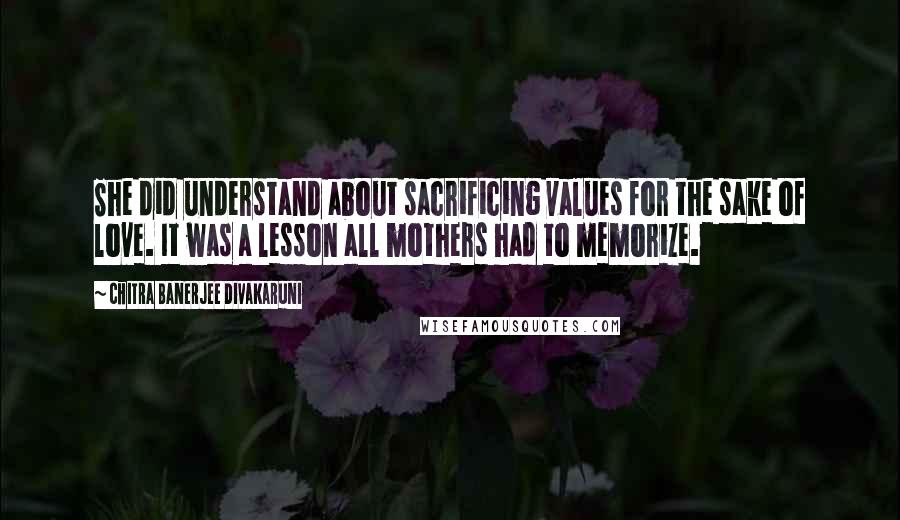 Chitra Banerjee Divakaruni Quotes: She did understand about sacrificing values for the sake of love. It was a lesson all mothers had to memorize.