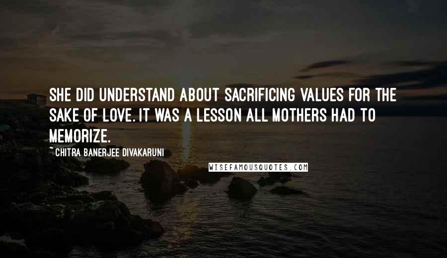 Chitra Banerjee Divakaruni Quotes: She did understand about sacrificing values for the sake of love. It was a lesson all mothers had to memorize.