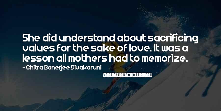 Chitra Banerjee Divakaruni Quotes: She did understand about sacrificing values for the sake of love. It was a lesson all mothers had to memorize.