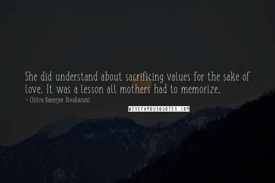 Chitra Banerjee Divakaruni Quotes: She did understand about sacrificing values for the sake of love. It was a lesson all mothers had to memorize.