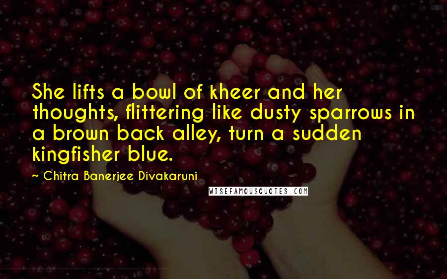 Chitra Banerjee Divakaruni Quotes: She lifts a bowl of kheer and her thoughts, flittering like dusty sparrows in a brown back alley, turn a sudden kingfisher blue.