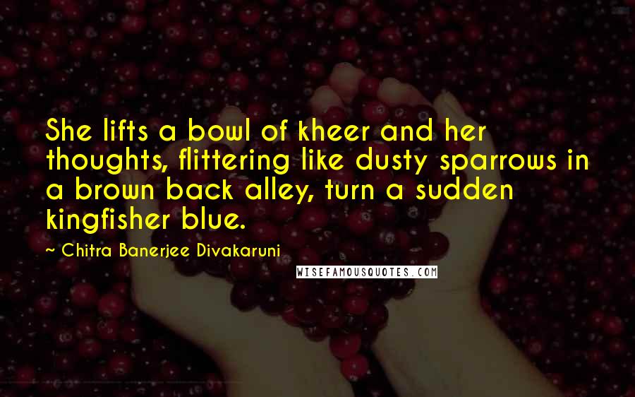 Chitra Banerjee Divakaruni Quotes: She lifts a bowl of kheer and her thoughts, flittering like dusty sparrows in a brown back alley, turn a sudden kingfisher blue.