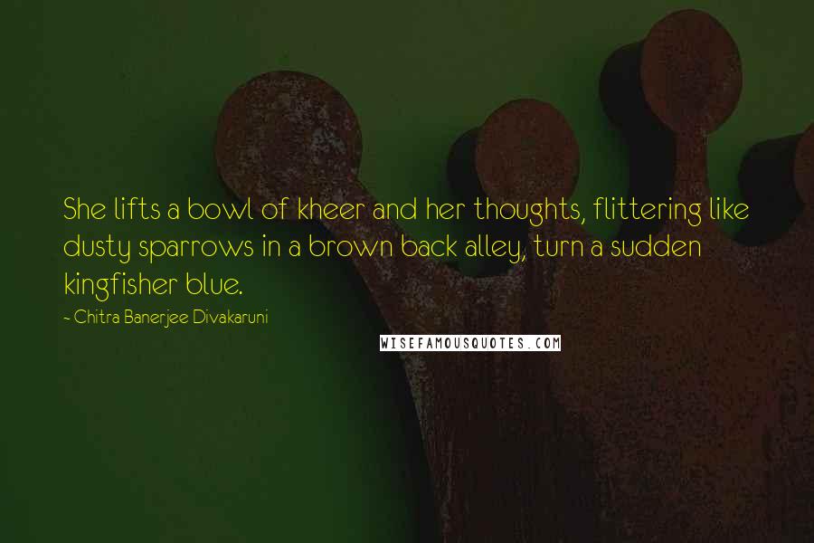 Chitra Banerjee Divakaruni Quotes: She lifts a bowl of kheer and her thoughts, flittering like dusty sparrows in a brown back alley, turn a sudden kingfisher blue.