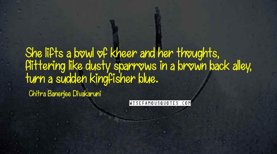 Chitra Banerjee Divakaruni Quotes: She lifts a bowl of kheer and her thoughts, flittering like dusty sparrows in a brown back alley, turn a sudden kingfisher blue.