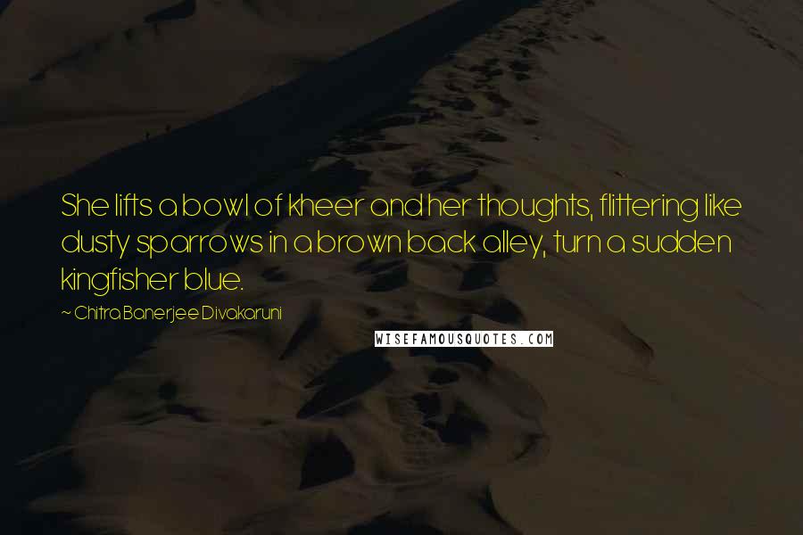 Chitra Banerjee Divakaruni Quotes: She lifts a bowl of kheer and her thoughts, flittering like dusty sparrows in a brown back alley, turn a sudden kingfisher blue.