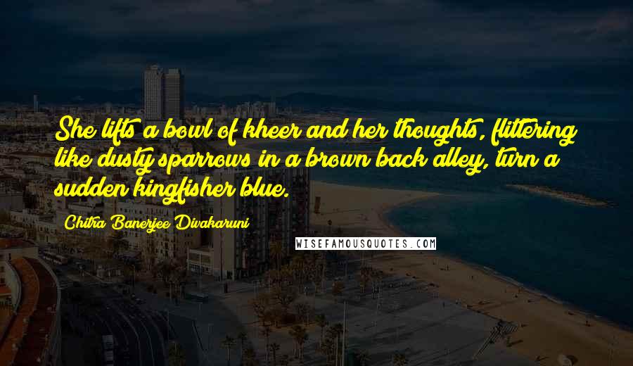Chitra Banerjee Divakaruni Quotes: She lifts a bowl of kheer and her thoughts, flittering like dusty sparrows in a brown back alley, turn a sudden kingfisher blue.