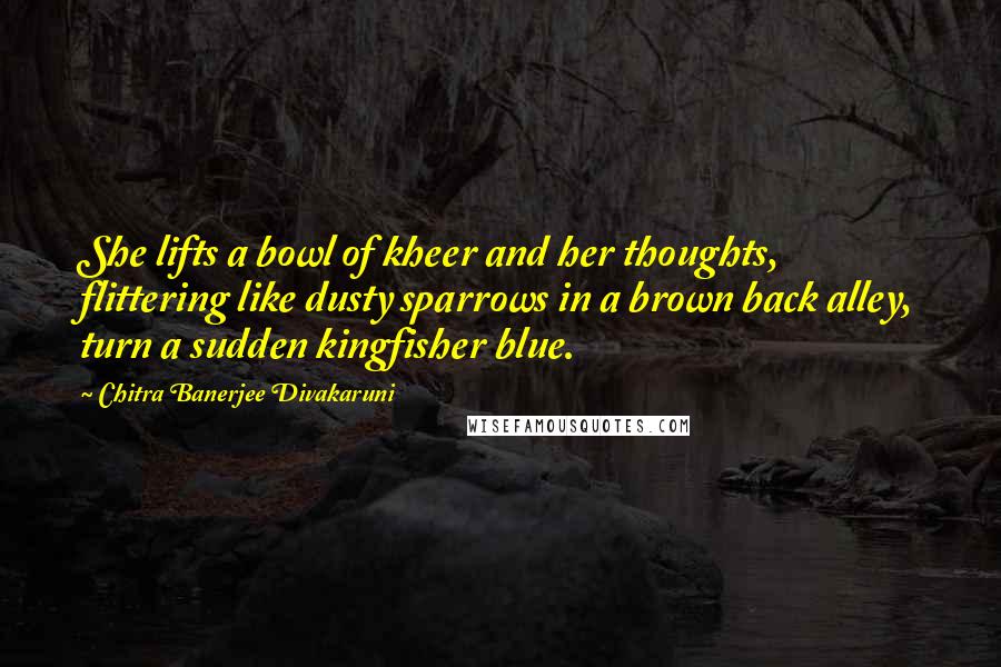 Chitra Banerjee Divakaruni Quotes: She lifts a bowl of kheer and her thoughts, flittering like dusty sparrows in a brown back alley, turn a sudden kingfisher blue.