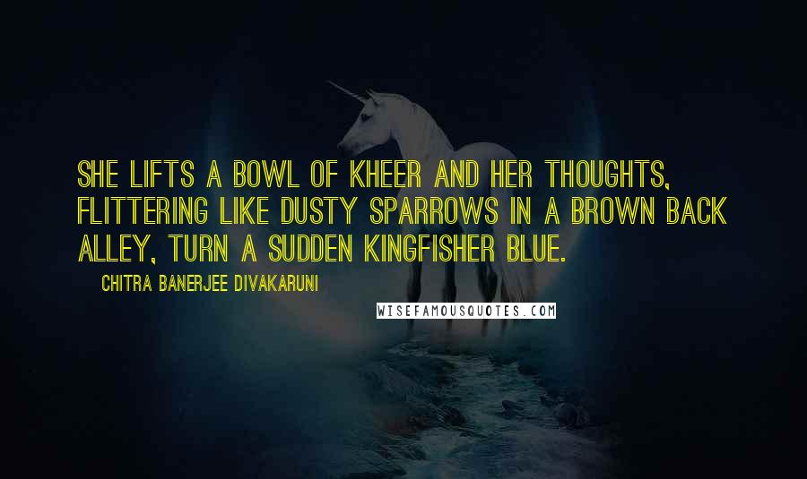 Chitra Banerjee Divakaruni Quotes: She lifts a bowl of kheer and her thoughts, flittering like dusty sparrows in a brown back alley, turn a sudden kingfisher blue.