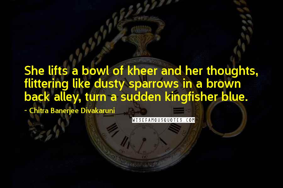 Chitra Banerjee Divakaruni Quotes: She lifts a bowl of kheer and her thoughts, flittering like dusty sparrows in a brown back alley, turn a sudden kingfisher blue.