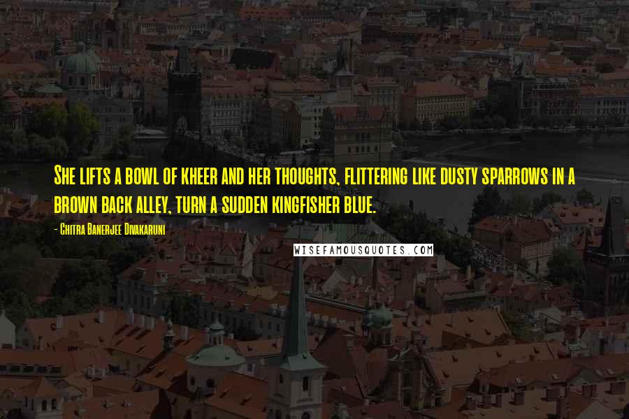 Chitra Banerjee Divakaruni Quotes: She lifts a bowl of kheer and her thoughts, flittering like dusty sparrows in a brown back alley, turn a sudden kingfisher blue.