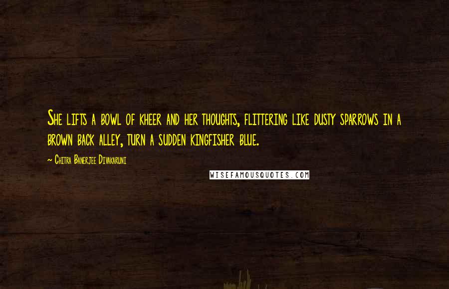 Chitra Banerjee Divakaruni Quotes: She lifts a bowl of kheer and her thoughts, flittering like dusty sparrows in a brown back alley, turn a sudden kingfisher blue.