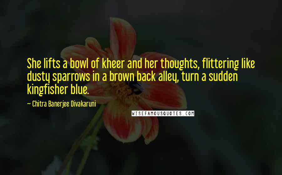 Chitra Banerjee Divakaruni Quotes: She lifts a bowl of kheer and her thoughts, flittering like dusty sparrows in a brown back alley, turn a sudden kingfisher blue.