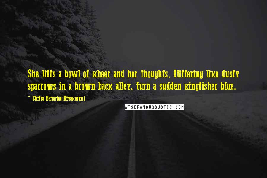 Chitra Banerjee Divakaruni Quotes: She lifts a bowl of kheer and her thoughts, flittering like dusty sparrows in a brown back alley, turn a sudden kingfisher blue.