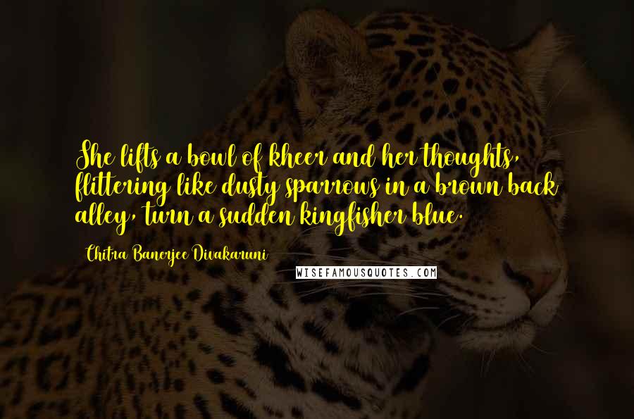 Chitra Banerjee Divakaruni Quotes: She lifts a bowl of kheer and her thoughts, flittering like dusty sparrows in a brown back alley, turn a sudden kingfisher blue.