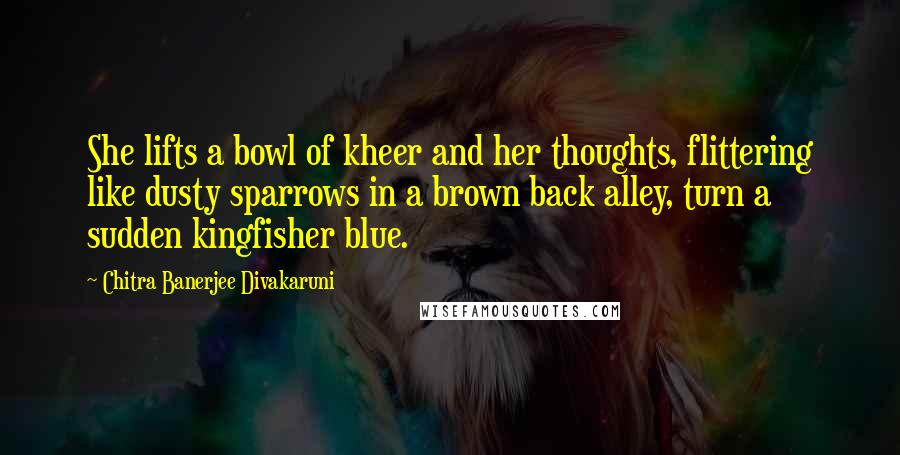 Chitra Banerjee Divakaruni Quotes: She lifts a bowl of kheer and her thoughts, flittering like dusty sparrows in a brown back alley, turn a sudden kingfisher blue.