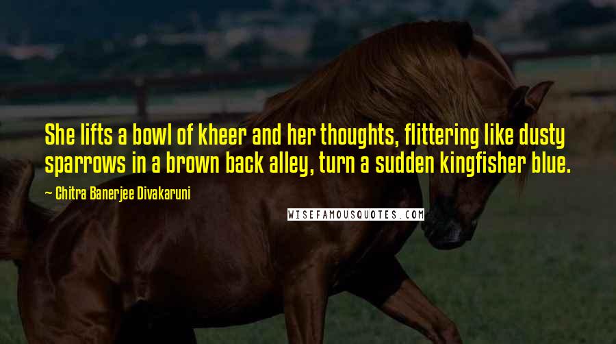 Chitra Banerjee Divakaruni Quotes: She lifts a bowl of kheer and her thoughts, flittering like dusty sparrows in a brown back alley, turn a sudden kingfisher blue.