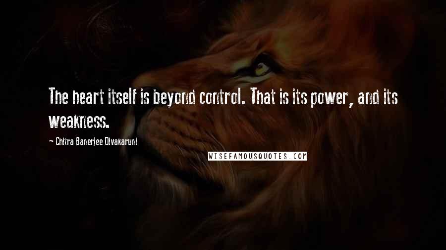 Chitra Banerjee Divakaruni Quotes: The heart itself is beyond control. That is its power, and its weakness.