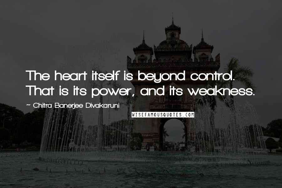 Chitra Banerjee Divakaruni Quotes: The heart itself is beyond control. That is its power, and its weakness.