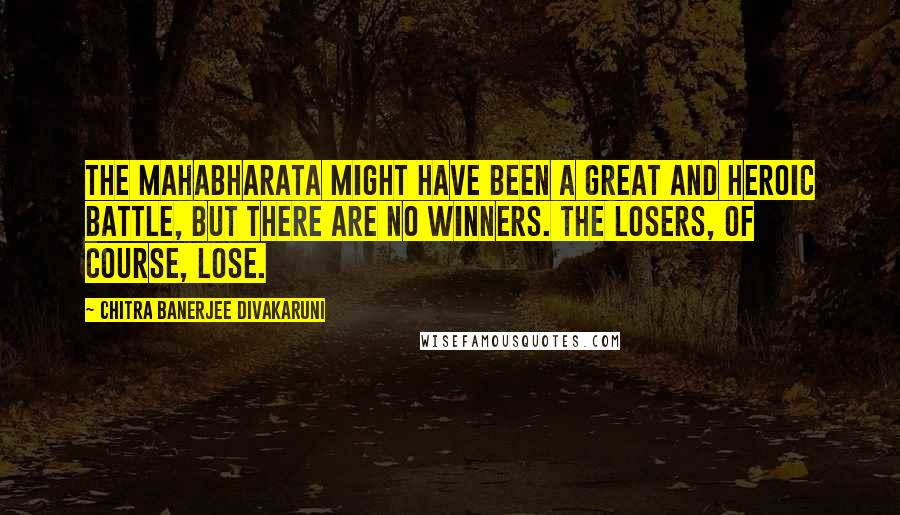 Chitra Banerjee Divakaruni Quotes: The Mahabharata might have been a great and heroic battle, but there are no winners. The losers, of course, lose.