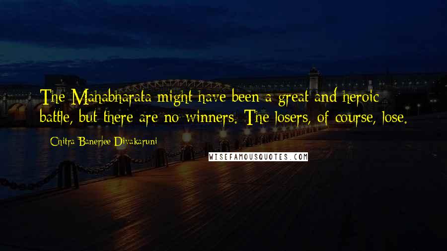 Chitra Banerjee Divakaruni Quotes: The Mahabharata might have been a great and heroic battle, but there are no winners. The losers, of course, lose.