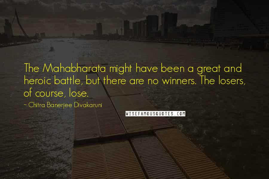 Chitra Banerjee Divakaruni Quotes: The Mahabharata might have been a great and heroic battle, but there are no winners. The losers, of course, lose.