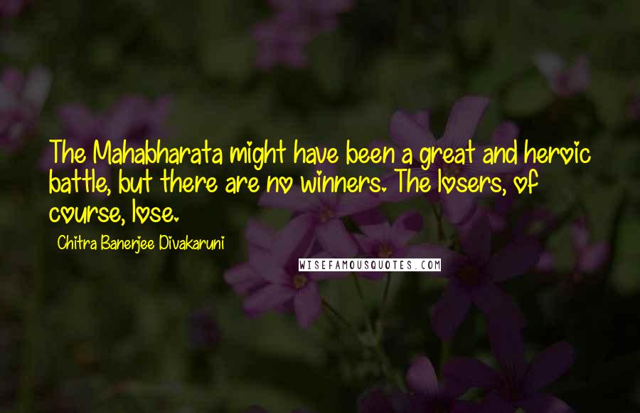 Chitra Banerjee Divakaruni Quotes: The Mahabharata might have been a great and heroic battle, but there are no winners. The losers, of course, lose.