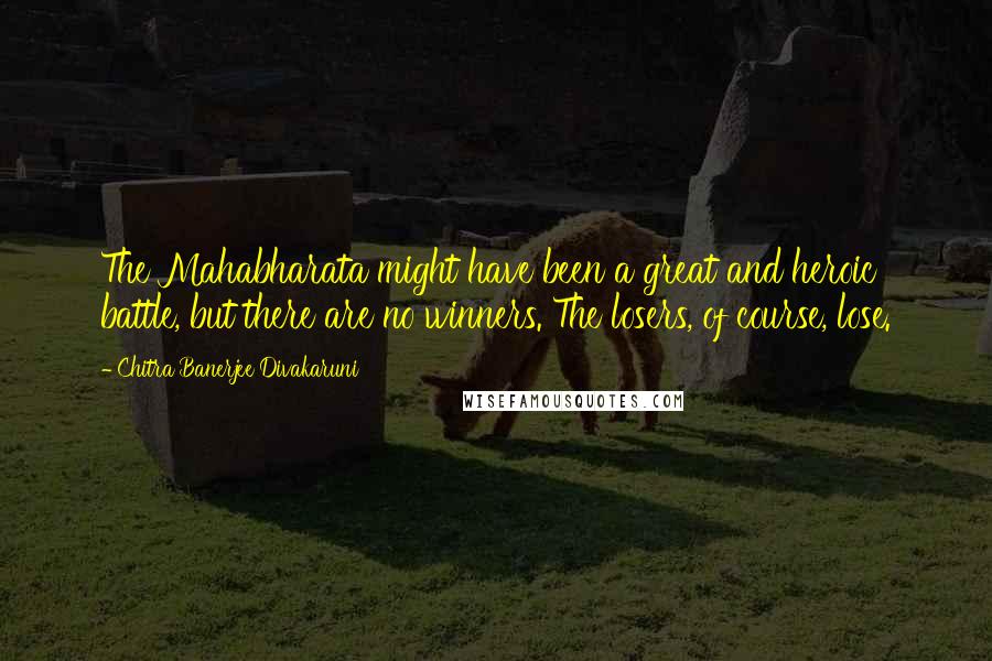 Chitra Banerjee Divakaruni Quotes: The Mahabharata might have been a great and heroic battle, but there are no winners. The losers, of course, lose.
