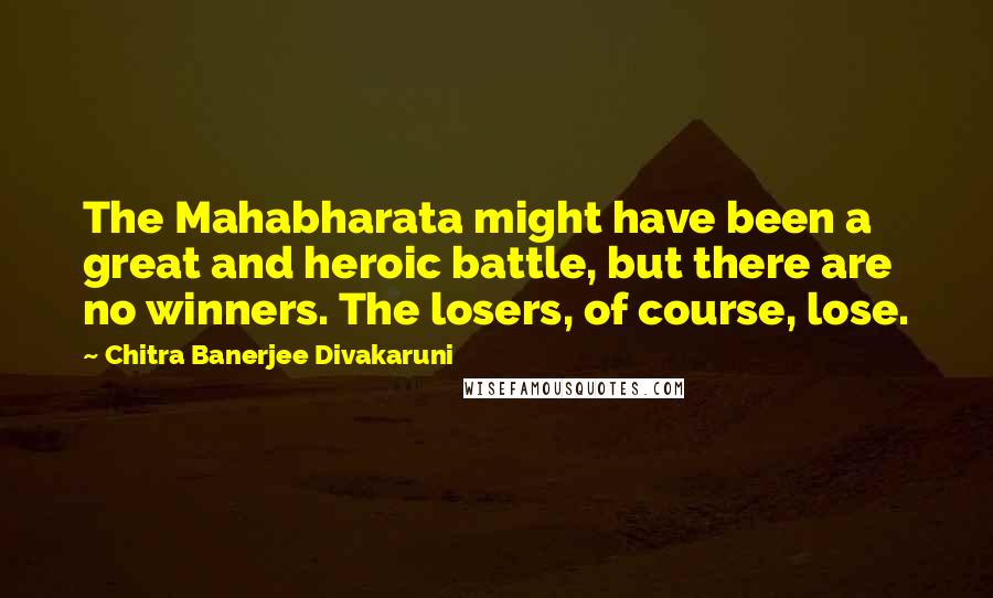 Chitra Banerjee Divakaruni Quotes: The Mahabharata might have been a great and heroic battle, but there are no winners. The losers, of course, lose.