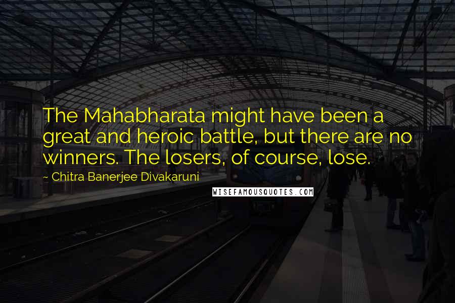 Chitra Banerjee Divakaruni Quotes: The Mahabharata might have been a great and heroic battle, but there are no winners. The losers, of course, lose.