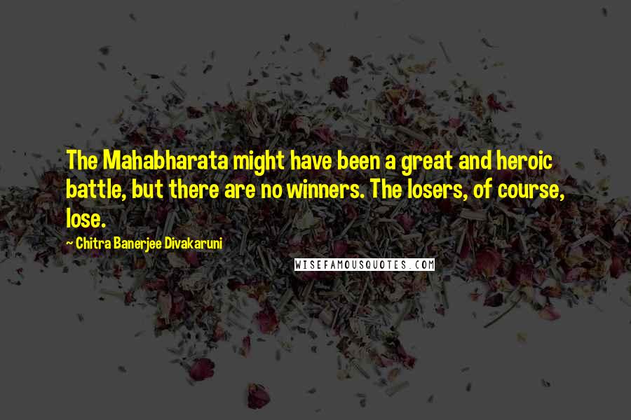 Chitra Banerjee Divakaruni Quotes: The Mahabharata might have been a great and heroic battle, but there are no winners. The losers, of course, lose.