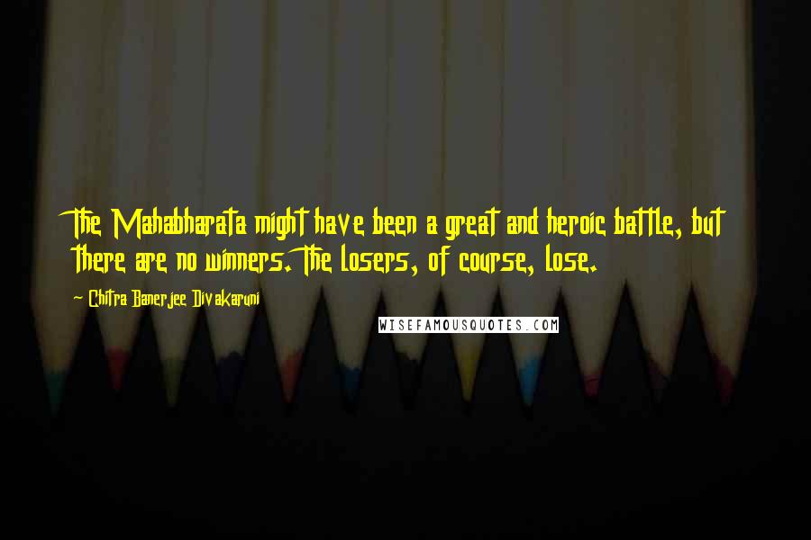 Chitra Banerjee Divakaruni Quotes: The Mahabharata might have been a great and heroic battle, but there are no winners. The losers, of course, lose.