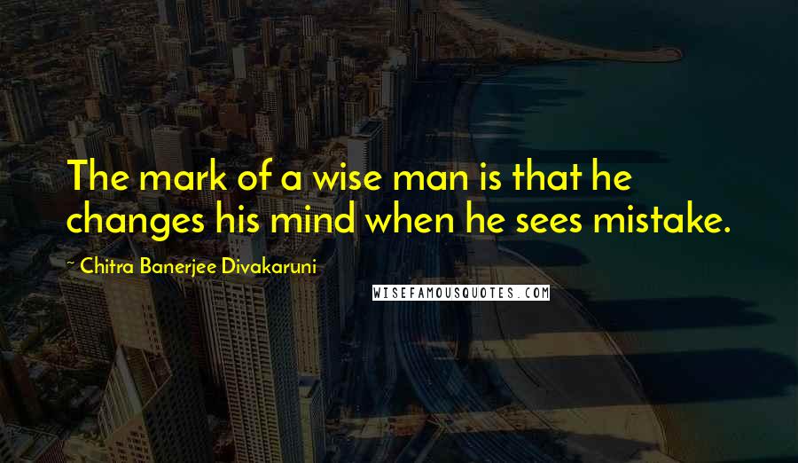 Chitra Banerjee Divakaruni Quotes: The mark of a wise man is that he changes his mind when he sees mistake.